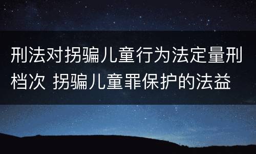 刑法对拐骗儿童行为法定量刑档次 拐骗儿童罪保护的法益