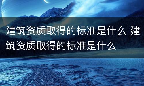 建筑资质取得的标准是什么 建筑资质取得的标准是什么