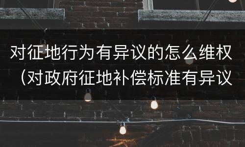 对征地行为有异议的怎么维权（对政府征地补偿标准有异议的该怎么办）