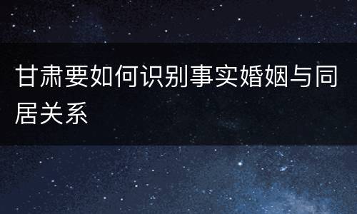 甘肃要如何识别事实婚姻与同居关系