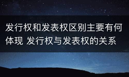 发行权和发表权区别主要有何体现 发行权与发表权的关系