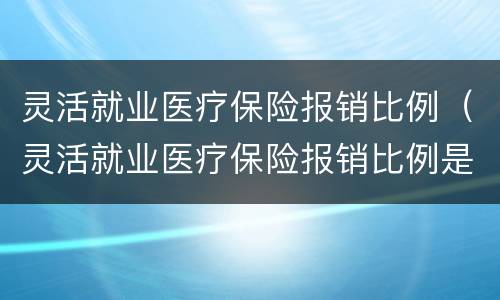 灵活就业医疗保险报销比例（灵活就业医疗保险报销比例是多少?）