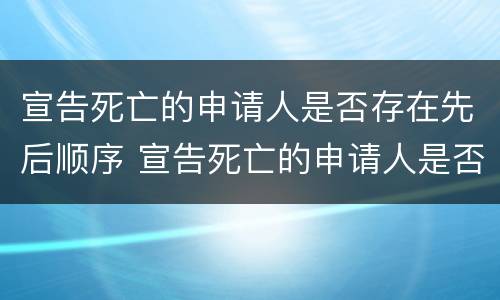 宣告死亡的申请人是否存在先后顺序 宣告死亡的申请人是否存在先后顺序错误