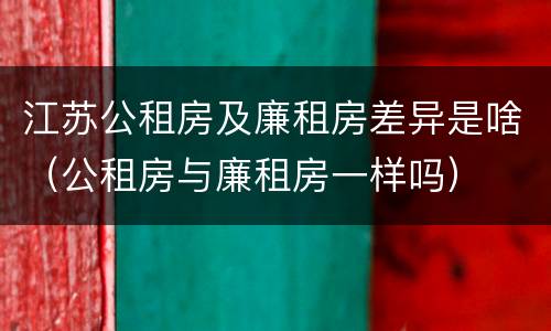 江苏公租房及廉租房差异是啥（公租房与廉租房一样吗）