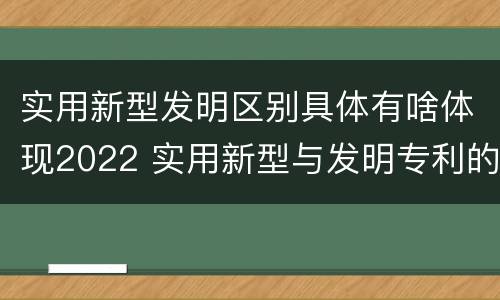 实用新型发明区别具体有啥体现2022 实用新型与发明专利的区别有哪些