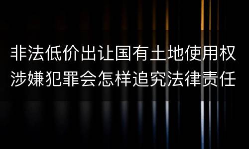 非法低价出让国有土地使用权涉嫌犯罪会怎样追究法律责任