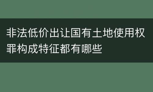 非法低价出让国有土地使用权罪构成特征都有哪些