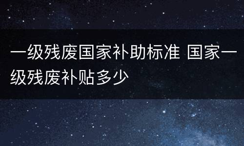 一级残废国家补助标准 国家一级残废补贴多少