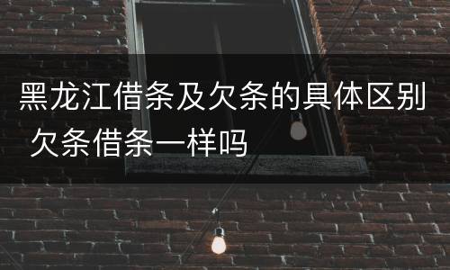 黑龙江借条及欠条的具体区别 欠条借条一样吗