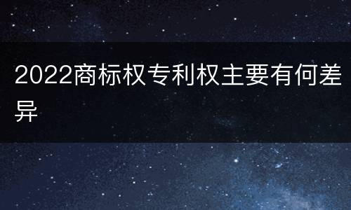 2022商标权专利权主要有何差异