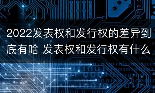 2022发表权和发行权的差异到底有啥 发表权和发行权有什么区别