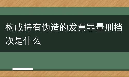 构成持有伪造的发票罪量刑档次是什么