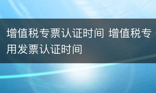 增值税专票认证时间 增值税专用发票认证时间