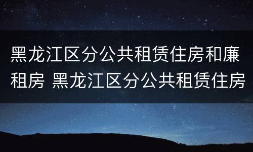 黑龙江区分公共租赁住房和廉租房 黑龙江区分公共租赁住房和廉租房的区别