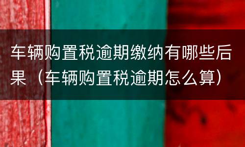 车辆购置税逾期缴纳有哪些后果（车辆购置税逾期怎么算）