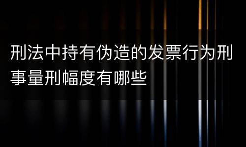 刑法中持有伪造的发票行为刑事量刑幅度有哪些