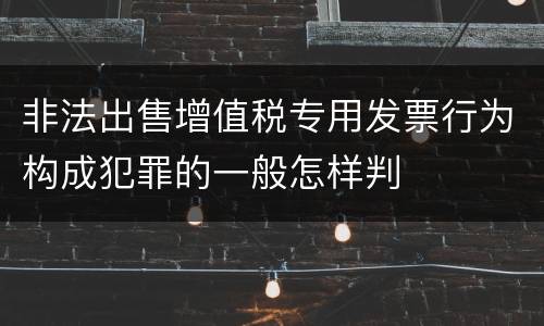 非法出售增值税专用发票行为构成犯罪的一般怎样判