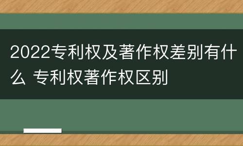 2022专利权及著作权差别有什么 专利权著作权区别