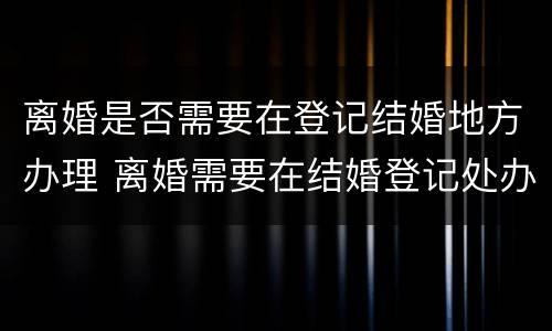 离婚是否需要在登记结婚地方办理 离婚需要在结婚登记处办理吗