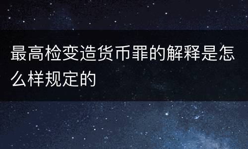 最高检变造货币罪的解释是怎么样规定的