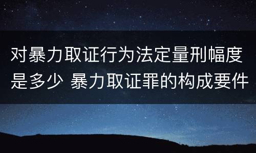 对暴力取证行为法定量刑幅度是多少 暴力取证罪的构成要件