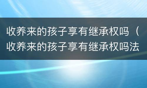 收养来的孩子享有继承权吗（收养来的孩子享有继承权吗法律规定）