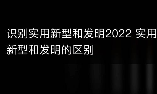 识别实用新型和发明2022 实用新型和发明的区别