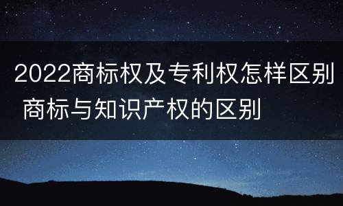 2022商标权及专利权怎样区别 商标与知识产权的区别