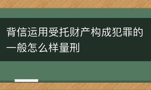 背信运用受托财产构成犯罪的一般怎么样量刑