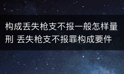 构成丢失枪支不报一般怎样量刑 丢失枪支不报罪构成要件