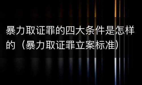 暴力取证罪的四大条件是怎样的（暴力取证罪立案标准）