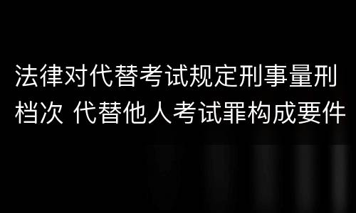 法律对代替考试规定刑事量刑档次 代替他人考试罪构成要件有何规定