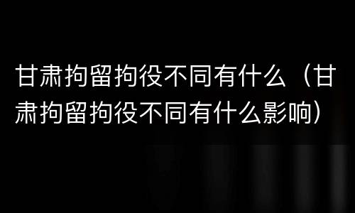 甘肃拘留拘役不同有什么（甘肃拘留拘役不同有什么影响）