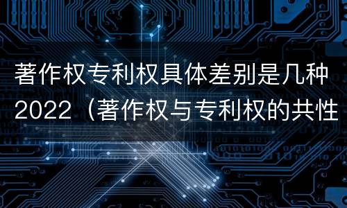 著作权专利权具体差别是几种2022（著作权与专利权的共性有）