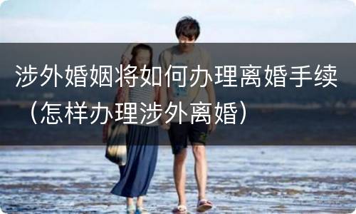 涉外婚姻将如何办理离婚手续（怎样办理涉外离婚）