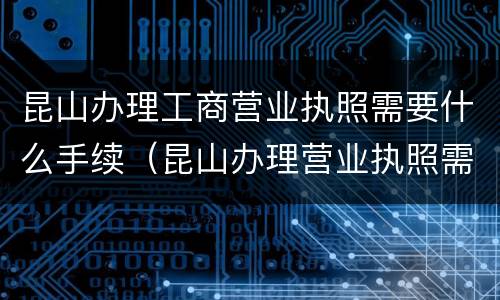 昆山办理工商营业执照需要什么手续（昆山办理营业执照需要什么材料）