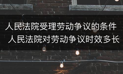 人民法院受理劳动争议的条件 人民法院对劳动争议时效多长