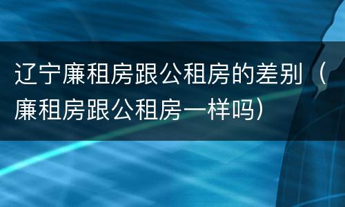 辽宁廉租房跟公租房的差别（廉租房跟公租房一样吗）