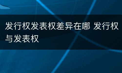 发行权发表权差异在哪 发行权与发表权