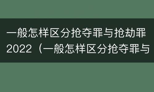 一般怎样区分抢夺罪与抢劫罪2022（一般怎样区分抢夺罪与抢劫罪2022年案件）