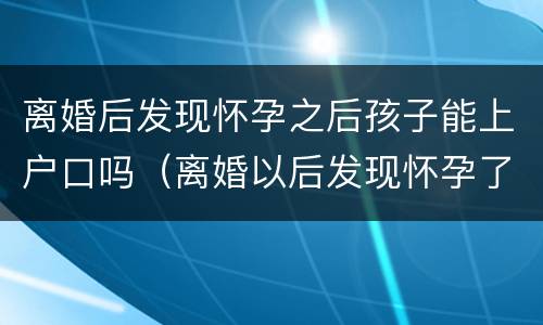 离婚后发现怀孕之后孩子能上户口吗（离婚以后发现怀孕了,孩子户口怎么办）