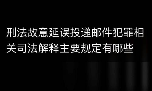 刑法故意延误投递邮件犯罪相关司法解释主要规定有哪些