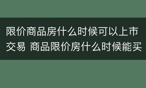 限价商品房什么时候可以上市交易 商品限价房什么时候能买卖