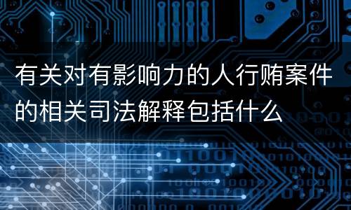 有关对有影响力的人行贿案件的相关司法解释包括什么