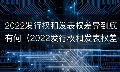 2022发行权和发表权差异到底有何（2022发行权和发表权差异到底有何意义呢）