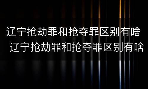 辽宁抢劫罪和抢夺罪区别有啥 辽宁抢劫罪和抢夺罪区别有啥不同