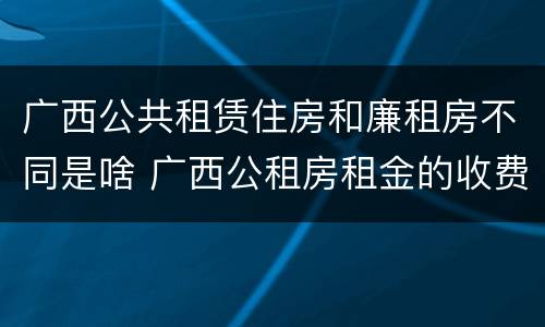 广西公共租赁住房和廉租房不同是啥 广西公租房租金的收费标准