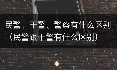 民警、干警、警察有什么区别（民警跟干警有什么区别）