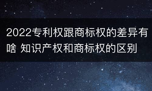 2022专利权跟商标权的差异有啥 知识产权和商标权的区别