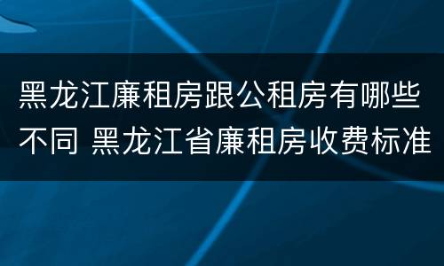 黑龙江廉租房跟公租房有哪些不同 黑龙江省廉租房收费标准是多少